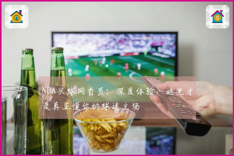 NBA买球网首页：深度体验，这里才是真正懂你的球迷主场