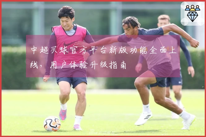 中超买球官方平台新版功能全面上线，用户体验升级指南