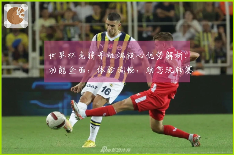 世界杯竞猜手机端核心优势解析：功能全面，体验流畅，助您玩转赛事实况