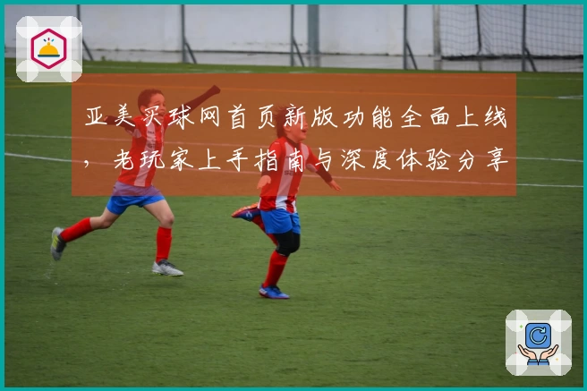 亚美买球网首页新版功能全面上线，老玩家上手指南与深度体验分享