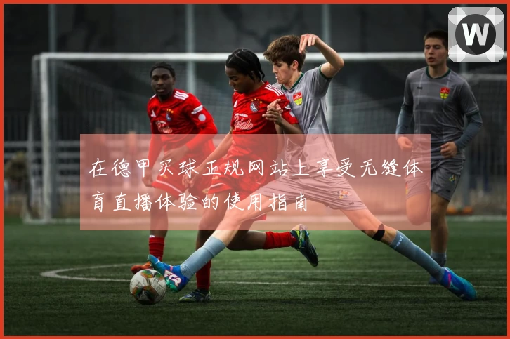 在德甲买球正规网站上享受无缝体育直播体验的使用指南