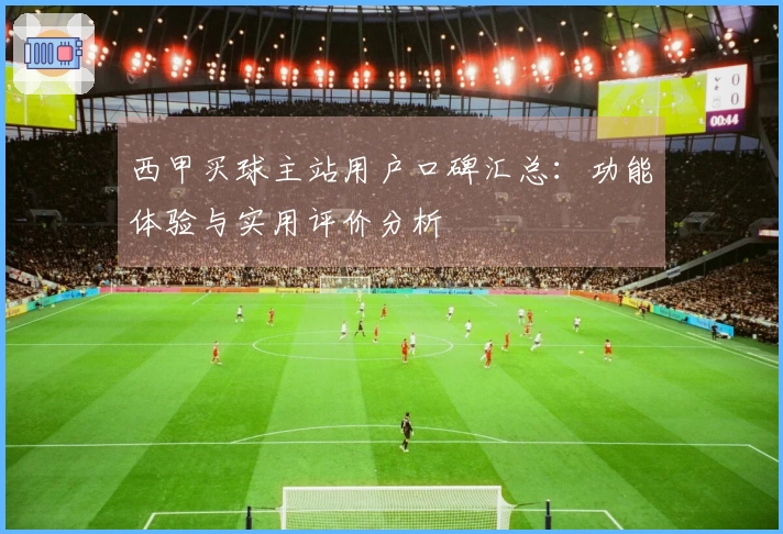 西甲买球主站用户口碑汇总：功能体验与实用评价分析