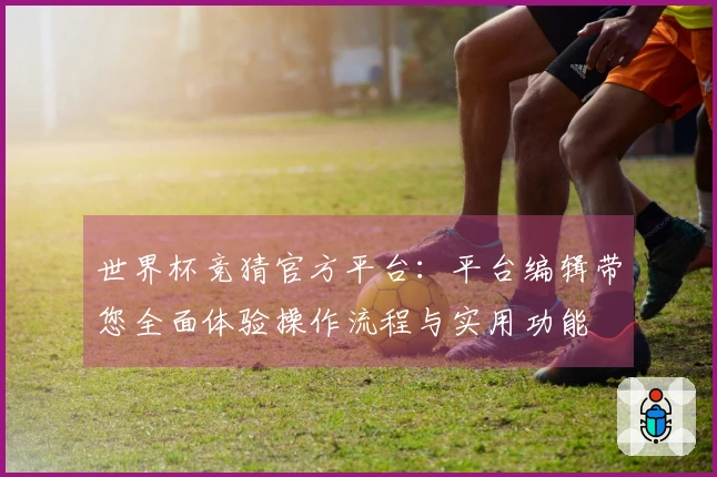世界杯竞猜官方平台：平台编辑带您全面体验操作流程与实用功能